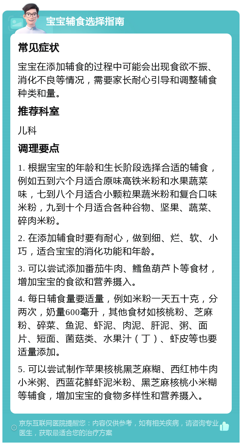 宝宝辅食选择指南 常见症状 宝宝在添加辅食的过程中可能会出现食欲不振、消化不良等情况，需要家长耐心引导和调整辅食种类和量。 推荐科室 儿科 调理要点 1. 根据宝宝的年龄和生长阶段选择合适的辅食，例如五到六个月适合原味高铁米粉和水果蔬菜味，七到八个月适合小颗粒果蔬米粉和复合口味米粉，九到十个月适合各种谷物、坚果、蔬菜、碎肉米粉。 2. 在添加辅食时要有耐心，做到细、烂、软、小巧，适合宝宝的消化功能和年龄。 3. 可以尝试添加番茄牛肉、鳕鱼葫芦卜等食材，增加宝宝的食欲和营养摄入。 4. 每日辅食量要适量，例如米粉一天五十克，分两次，奶量600毫升，其他食材如核桃粉、芝麻粉、碎菜、鱼泥、虾泥、肉泥、肝泥、粥、面片、短面、菌菇类、水果汁（丁）、虾皮等也要适量添加。 5. 可以尝试制作苹果核桃黑芝麻糊、西红柿牛肉小米粥、西蓝花鲜虾泥米粉、黑芝麻核桃小米糊等辅食，增加宝宝的食物多样性和营养摄入。