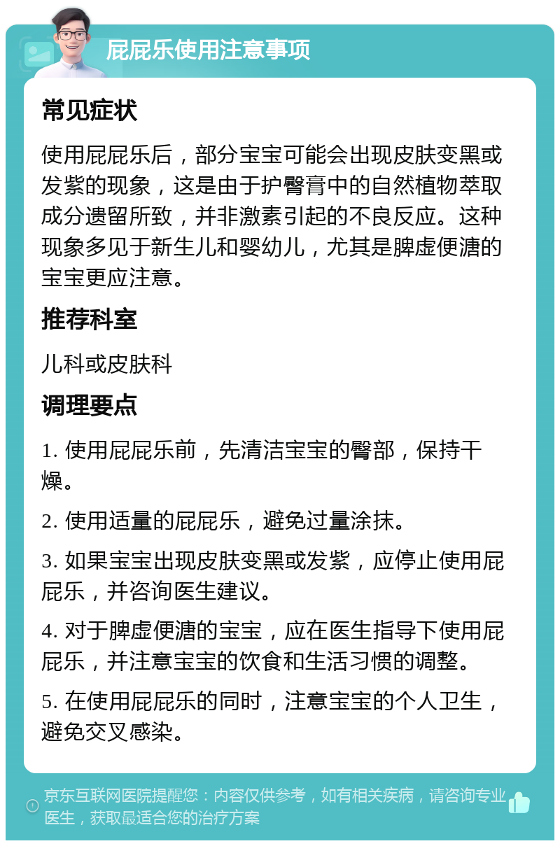 屁屁乐使用注意事项 常见症状 使用屁屁乐后，部分宝宝可能会出现皮肤变黑或发紫的现象，这是由于护臀膏中的自然植物萃取成分遗留所致，并非激素引起的不良反应。这种现象多见于新生儿和婴幼儿，尤其是脾虚便溏的宝宝更应注意。 推荐科室 儿科或皮肤科 调理要点 1. 使用屁屁乐前，先清洁宝宝的臀部，保持干燥。 2. 使用适量的屁屁乐，避免过量涂抹。 3. 如果宝宝出现皮肤变黑或发紫，应停止使用屁屁乐，并咨询医生建议。 4. 对于脾虚便溏的宝宝，应在医生指导下使用屁屁乐，并注意宝宝的饮食和生活习惯的调整。 5. 在使用屁屁乐的同时，注意宝宝的个人卫生，避免交叉感染。