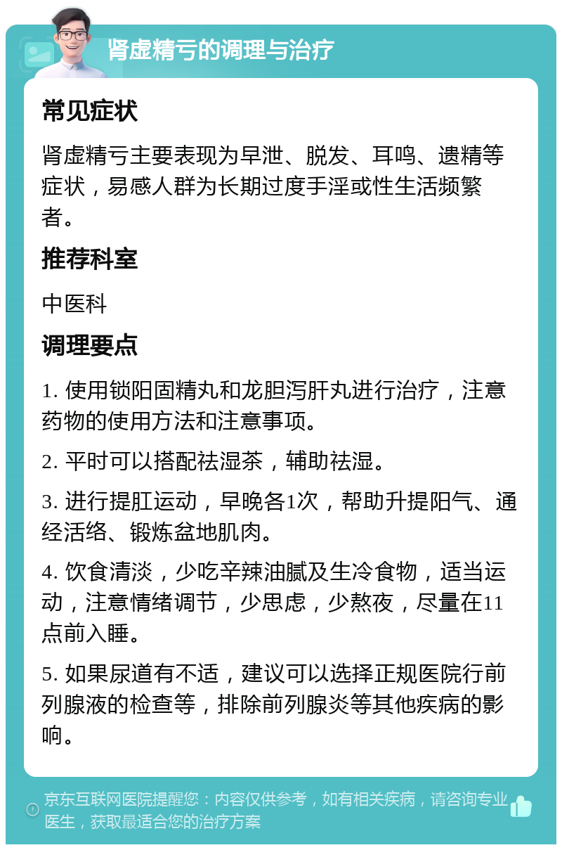 肾虚精亏的调理与治疗 常见症状 肾虚精亏主要表现为早泄、脱发、耳鸣、遗精等症状，易感人群为长期过度手淫或性生活频繁者。 推荐科室 中医科 调理要点 1. 使用锁阳固精丸和龙胆泻肝丸进行治疗，注意药物的使用方法和注意事项。 2. 平时可以搭配祛湿茶，辅助祛湿。 3. 进行提肛运动，早晚各1次，帮助升提阳气、通经活络、锻炼盆地肌肉。 4. 饮食清淡，少吃辛辣油腻及生冷食物，适当运动，注意情绪调节，少思虑，少熬夜，尽量在11点前入睡。 5. 如果尿道有不适，建议可以选择正规医院行前列腺液的检查等，排除前列腺炎等其他疾病的影响。