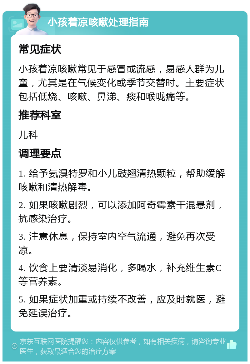 小孩着凉咳嗽处理指南 常见症状 小孩着凉咳嗽常见于感冒或流感，易感人群为儿童，尤其是在气候变化或季节交替时。主要症状包括低烧、咳嗽、鼻涕、痰和喉咙痛等。 推荐科室 儿科 调理要点 1. 给予氨溴特罗和小儿豉翘清热颗粒，帮助缓解咳嗽和清热解毒。 2. 如果咳嗽剧烈，可以添加阿奇霉素干混悬剂，抗感染治疗。 3. 注意休息，保持室内空气流通，避免再次受凉。 4. 饮食上要清淡易消化，多喝水，补充维生素C等营养素。 5. 如果症状加重或持续不改善，应及时就医，避免延误治疗。