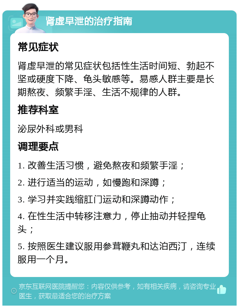 肾虚早泄的治疗指南 常见症状 肾虚早泄的常见症状包括性生活时间短、勃起不坚或硬度下降、龟头敏感等。易感人群主要是长期熬夜、频繁手淫、生活不规律的人群。 推荐科室 泌尿外科或男科 调理要点 1. 改善生活习惯，避免熬夜和频繁手淫； 2. 进行适当的运动，如慢跑和深蹲； 3. 学习并实践缩肛门运动和深蹲动作； 4. 在性生活中转移注意力，停止抽动并轻捏龟头； 5. 按照医生建议服用参茸鞭丸和达泊西汀，连续服用一个月。