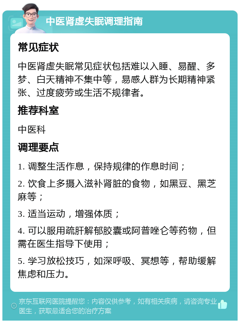 中医肾虚失眠调理指南 常见症状 中医肾虚失眠常见症状包括难以入睡、易醒、多梦、白天精神不集中等，易感人群为长期精神紧张、过度疲劳或生活不规律者。 推荐科室 中医科 调理要点 1. 调整生活作息，保持规律的作息时间； 2. 饮食上多摄入滋补肾脏的食物，如黑豆、黑芝麻等； 3. 适当运动，增强体质； 4. 可以服用疏肝解郁胶囊或阿普唑仑等药物，但需在医生指导下使用； 5. 学习放松技巧，如深呼吸、冥想等，帮助缓解焦虑和压力。