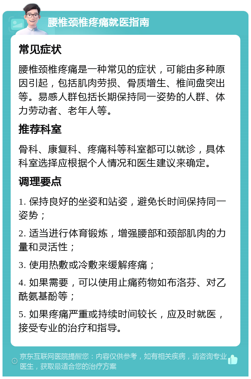 腰椎颈椎疼痛就医指南 常见症状 腰椎颈椎疼痛是一种常见的症状，可能由多种原因引起，包括肌肉劳损、骨质增生、椎间盘突出等。易感人群包括长期保持同一姿势的人群、体力劳动者、老年人等。 推荐科室 骨科、康复科、疼痛科等科室都可以就诊，具体科室选择应根据个人情况和医生建议来确定。 调理要点 1. 保持良好的坐姿和站姿，避免长时间保持同一姿势； 2. 适当进行体育锻炼，增强腰部和颈部肌肉的力量和灵活性； 3. 使用热敷或冷敷来缓解疼痛； 4. 如果需要，可以使用止痛药物如布洛芬、对乙酰氨基酚等； 5. 如果疼痛严重或持续时间较长，应及时就医，接受专业的治疗和指导。