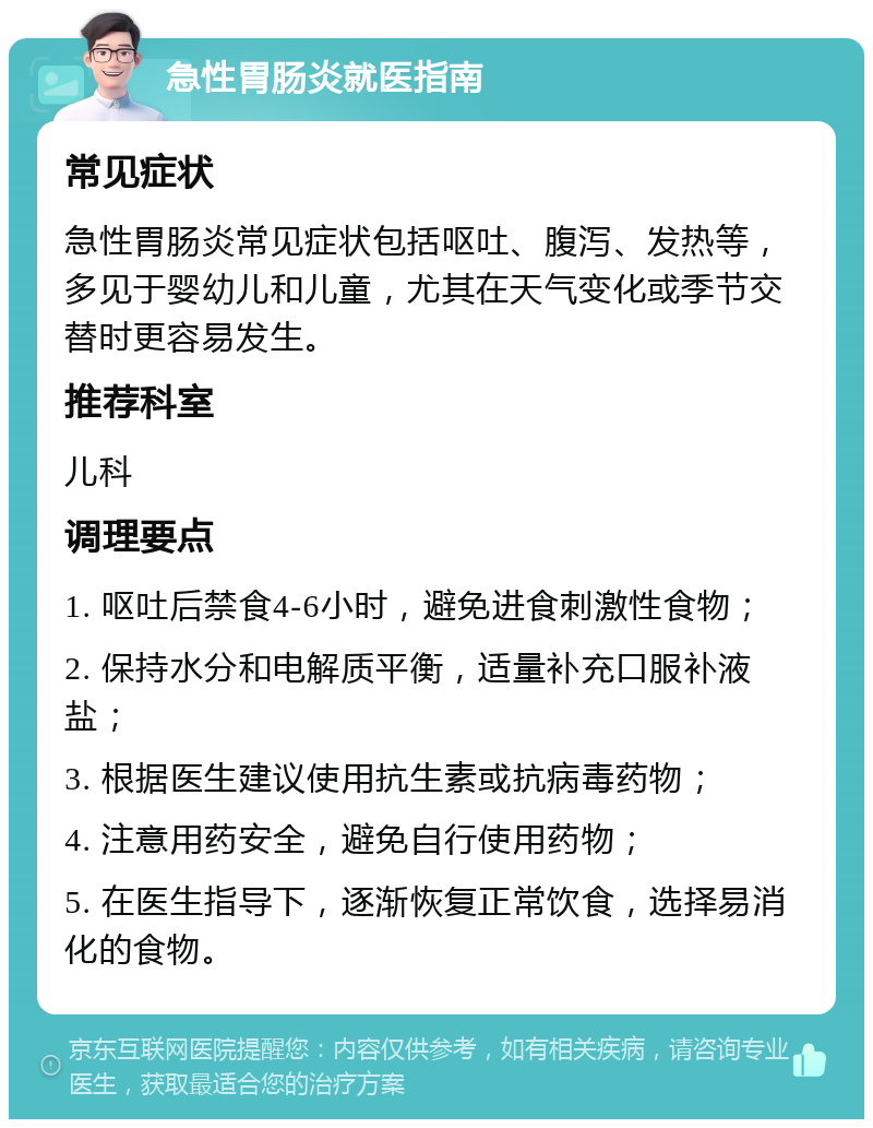 急性胃肠炎就医指南 常见症状 急性胃肠炎常见症状包括呕吐、腹泻、发热等，多见于婴幼儿和儿童，尤其在天气变化或季节交替时更容易发生。 推荐科室 儿科 调理要点 1. 呕吐后禁食4-6小时，避免进食刺激性食物； 2. 保持水分和电解质平衡，适量补充口服补液盐； 3. 根据医生建议使用抗生素或抗病毒药物； 4. 注意用药安全，避免自行使用药物； 5. 在医生指导下，逐渐恢复正常饮食，选择易消化的食物。