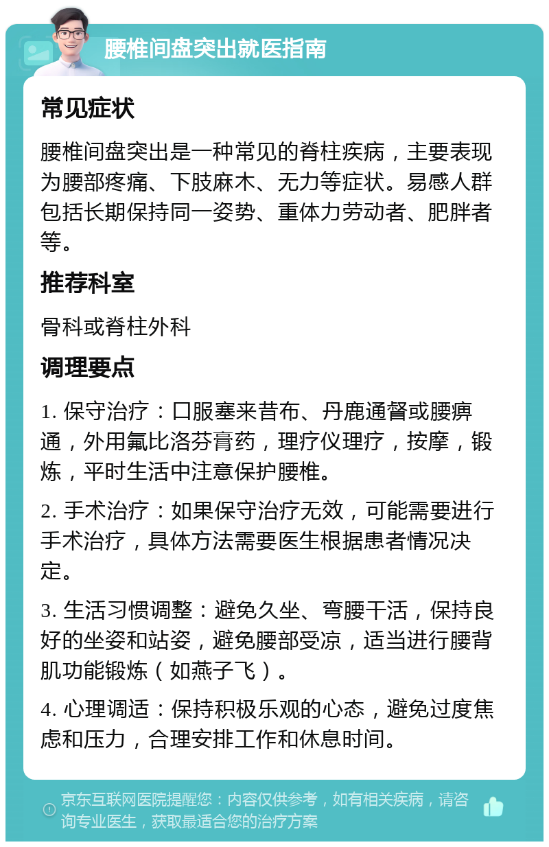 腰椎间盘突出就医指南 常见症状 腰椎间盘突出是一种常见的脊柱疾病，主要表现为腰部疼痛、下肢麻木、无力等症状。易感人群包括长期保持同一姿势、重体力劳动者、肥胖者等。 推荐科室 骨科或脊柱外科 调理要点 1. 保守治疗：口服塞来昔布、丹鹿通督或腰痹通，外用氟比洛芬膏药，理疗仪理疗，按摩，锻炼，平时生活中注意保护腰椎。 2. 手术治疗：如果保守治疗无效，可能需要进行手术治疗，具体方法需要医生根据患者情况决定。 3. 生活习惯调整：避免久坐、弯腰干活，保持良好的坐姿和站姿，避免腰部受凉，适当进行腰背肌功能锻炼（如燕子飞）。 4. 心理调适：保持积极乐观的心态，避免过度焦虑和压力，合理安排工作和休息时间。