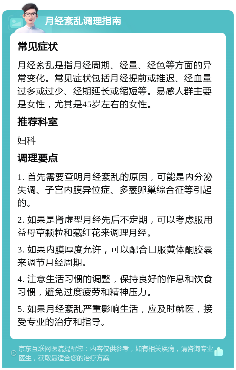 月经紊乱调理指南 常见症状 月经紊乱是指月经周期、经量、经色等方面的异常变化。常见症状包括月经提前或推迟、经血量过多或过少、经期延长或缩短等。易感人群主要是女性，尤其是45岁左右的女性。 推荐科室 妇科 调理要点 1. 首先需要查明月经紊乱的原因，可能是内分泌失调、子宫内膜异位症、多囊卵巢综合征等引起的。 2. 如果是肾虚型月经先后不定期，可以考虑服用益母草颗粒和藏红花来调理月经。 3. 如果内膜厚度允许，可以配合口服黄体酮胶囊来调节月经周期。 4. 注意生活习惯的调整，保持良好的作息和饮食习惯，避免过度疲劳和精神压力。 5. 如果月经紊乱严重影响生活，应及时就医，接受专业的治疗和指导。