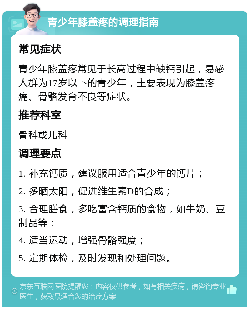 青少年膝盖疼的调理指南 常见症状 青少年膝盖疼常见于长高过程中缺钙引起，易感人群为17岁以下的青少年，主要表现为膝盖疼痛、骨骼发育不良等症状。 推荐科室 骨科或儿科 调理要点 1. 补充钙质，建议服用适合青少年的钙片； 2. 多晒太阳，促进维生素D的合成； 3. 合理膳食，多吃富含钙质的食物，如牛奶、豆制品等； 4. 适当运动，增强骨骼强度； 5. 定期体检，及时发现和处理问题。