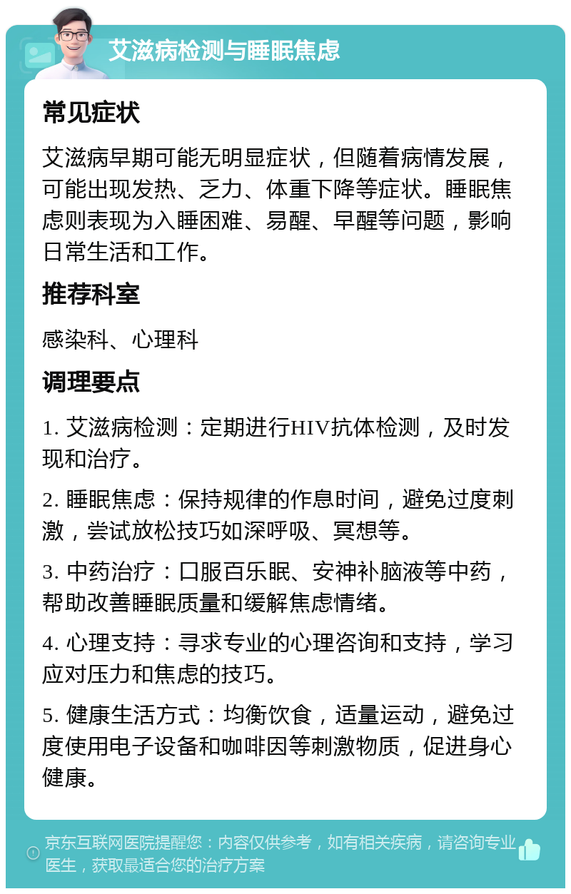 艾滋病检测与睡眠焦虑 常见症状 艾滋病早期可能无明显症状，但随着病情发展，可能出现发热、乏力、体重下降等症状。睡眠焦虑则表现为入睡困难、易醒、早醒等问题，影响日常生活和工作。 推荐科室 感染科、心理科 调理要点 1. 艾滋病检测：定期进行HIV抗体检测，及时发现和治疗。 2. 睡眠焦虑：保持规律的作息时间，避免过度刺激，尝试放松技巧如深呼吸、冥想等。 3. 中药治疗：口服百乐眠、安神补脑液等中药，帮助改善睡眠质量和缓解焦虑情绪。 4. 心理支持：寻求专业的心理咨询和支持，学习应对压力和焦虑的技巧。 5. 健康生活方式：均衡饮食，适量运动，避免过度使用电子设备和咖啡因等刺激物质，促进身心健康。