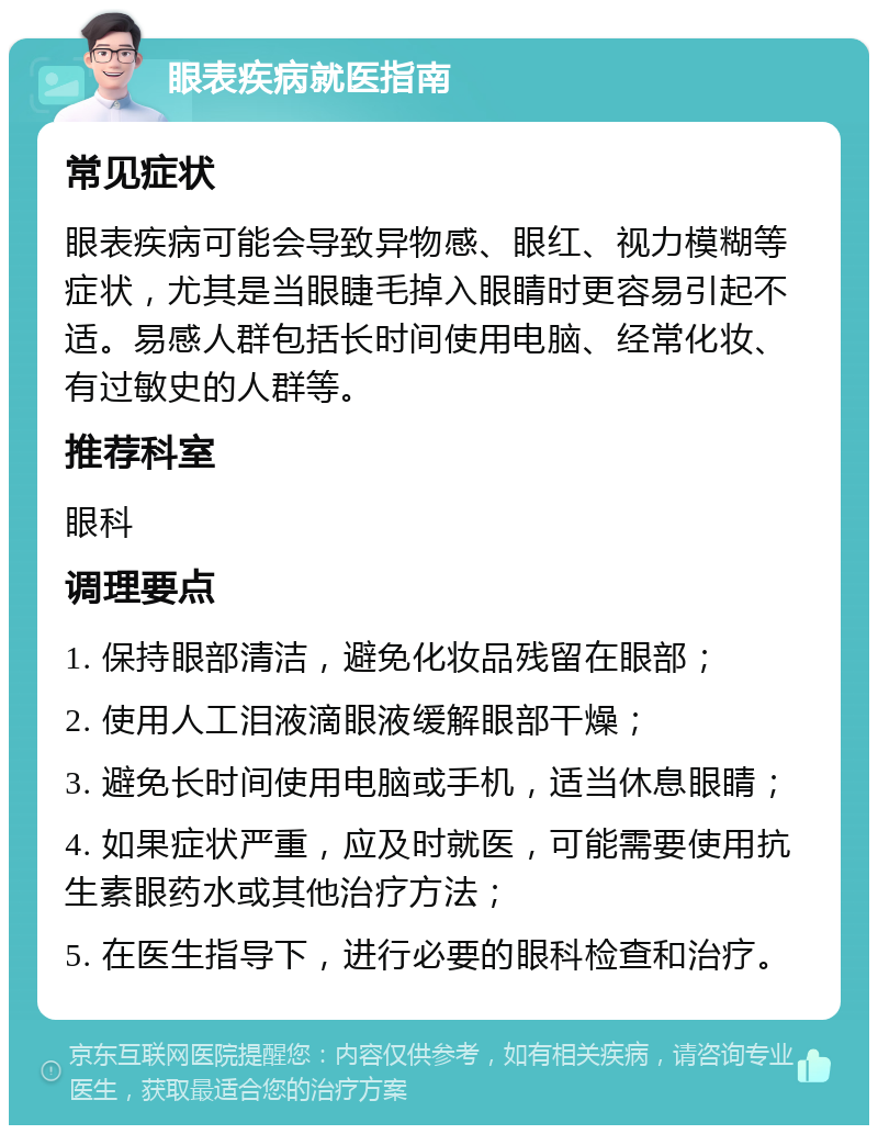 眼表疾病就医指南 常见症状 眼表疾病可能会导致异物感、眼红、视力模糊等症状，尤其是当眼睫毛掉入眼睛时更容易引起不适。易感人群包括长时间使用电脑、经常化妆、有过敏史的人群等。 推荐科室 眼科 调理要点 1. 保持眼部清洁，避免化妆品残留在眼部； 2. 使用人工泪液滴眼液缓解眼部干燥； 3. 避免长时间使用电脑或手机，适当休息眼睛； 4. 如果症状严重，应及时就医，可能需要使用抗生素眼药水或其他治疗方法； 5. 在医生指导下，进行必要的眼科检查和治疗。