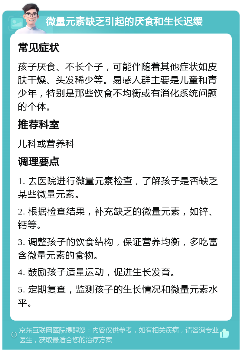 微量元素缺乏引起的厌食和生长迟缓 常见症状 孩子厌食、不长个子，可能伴随着其他症状如皮肤干燥、头发稀少等。易感人群主要是儿童和青少年，特别是那些饮食不均衡或有消化系统问题的个体。 推荐科室 儿科或营养科 调理要点 1. 去医院进行微量元素检查，了解孩子是否缺乏某些微量元素。 2. 根据检查结果，补充缺乏的微量元素，如锌、钙等。 3. 调整孩子的饮食结构，保证营养均衡，多吃富含微量元素的食物。 4. 鼓励孩子适量运动，促进生长发育。 5. 定期复查，监测孩子的生长情况和微量元素水平。