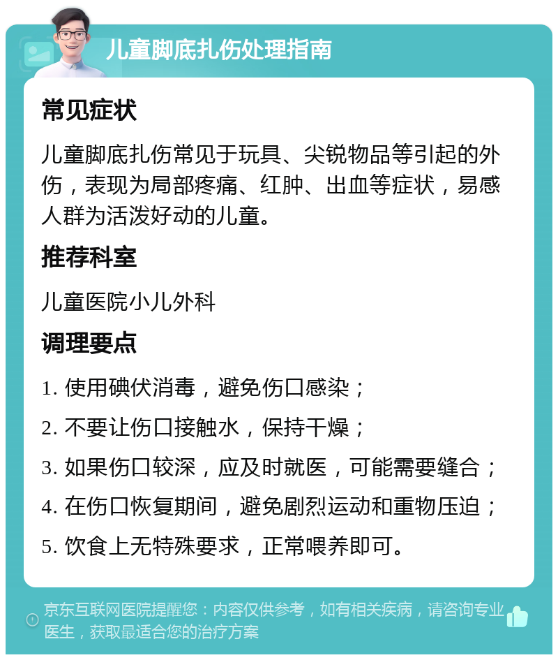 儿童脚底扎伤处理指南 常见症状 儿童脚底扎伤常见于玩具、尖锐物品等引起的外伤，表现为局部疼痛、红肿、出血等症状，易感人群为活泼好动的儿童。 推荐科室 儿童医院小儿外科 调理要点 1. 使用碘伏消毒，避免伤口感染； 2. 不要让伤口接触水，保持干燥； 3. 如果伤口较深，应及时就医，可能需要缝合； 4. 在伤口恢复期间，避免剧烈运动和重物压迫； 5. 饮食上无特殊要求，正常喂养即可。