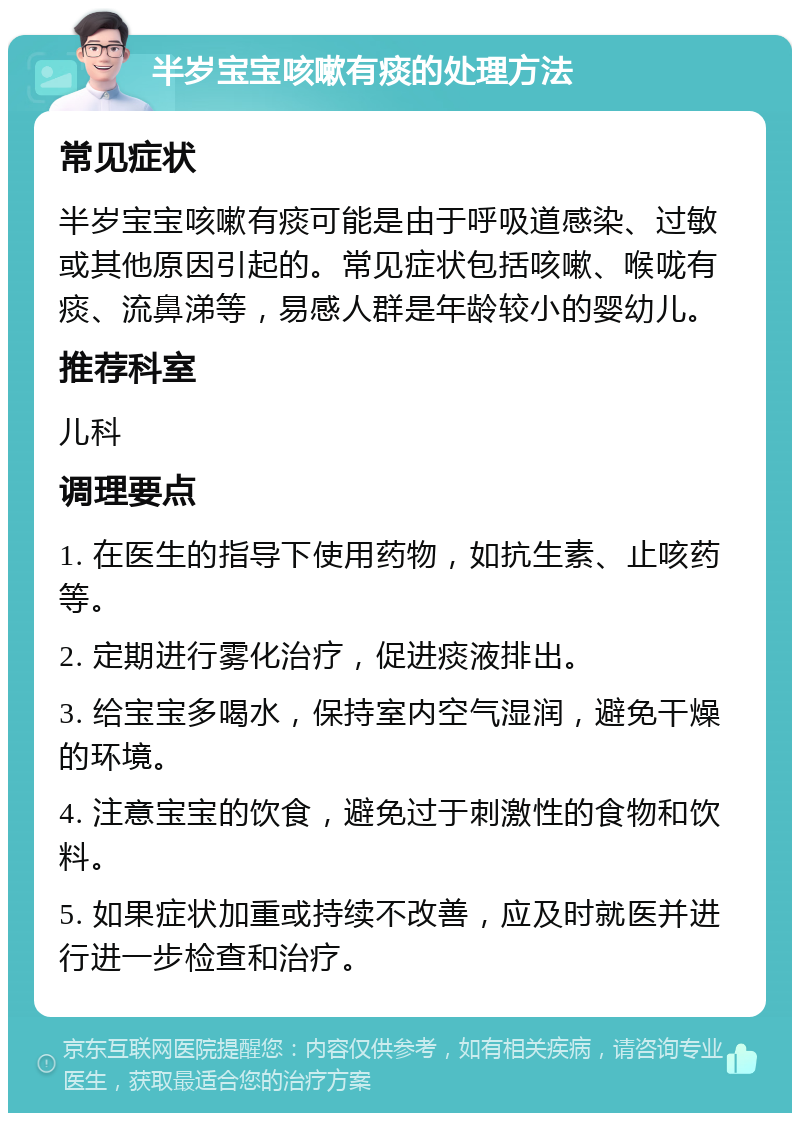 半岁宝宝咳嗽有痰的处理方法 常见症状 半岁宝宝咳嗽有痰可能是由于呼吸道感染、过敏或其他原因引起的。常见症状包括咳嗽、喉咙有痰、流鼻涕等，易感人群是年龄较小的婴幼儿。 推荐科室 儿科 调理要点 1. 在医生的指导下使用药物，如抗生素、止咳药等。 2. 定期进行雾化治疗，促进痰液排出。 3. 给宝宝多喝水，保持室内空气湿润，避免干燥的环境。 4. 注意宝宝的饮食，避免过于刺激性的食物和饮料。 5. 如果症状加重或持续不改善，应及时就医并进行进一步检查和治疗。