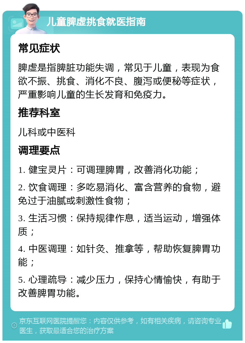 儿童脾虚挑食就医指南 常见症状 脾虚是指脾脏功能失调，常见于儿童，表现为食欲不振、挑食、消化不良、腹泻或便秘等症状，严重影响儿童的生长发育和免疫力。 推荐科室 儿科或中医科 调理要点 1. 健宝灵片：可调理脾胃，改善消化功能； 2. 饮食调理：多吃易消化、富含营养的食物，避免过于油腻或刺激性食物； 3. 生活习惯：保持规律作息，适当运动，增强体质； 4. 中医调理：如针灸、推拿等，帮助恢复脾胃功能； 5. 心理疏导：减少压力，保持心情愉快，有助于改善脾胃功能。