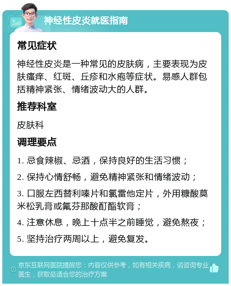 神经性皮炎就医指南 常见症状 神经性皮炎是一种常见的皮肤病，主要表现为皮肤瘙痒、红斑、丘疹和水疱等症状。易感人群包括精神紧张、情绪波动大的人群。 推荐科室 皮肤科 调理要点 1. 忌食辣椒、忌酒，保持良好的生活习惯； 2. 保持心情舒畅，避免精神紧张和情绪波动； 3. 口服左西替利嗪片和氯雷他定片，外用糠酸莫米松乳膏或氟芬那酸酊酯软膏； 4. 注意休息，晚上十点半之前睡觉，避免熬夜； 5. 坚持治疗两周以上，避免复发。