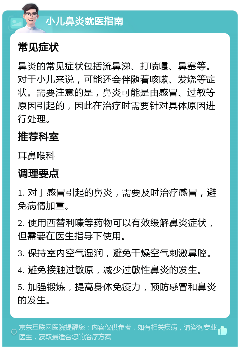 小儿鼻炎就医指南 常见症状 鼻炎的常见症状包括流鼻涕、打喷嚏、鼻塞等。对于小儿来说，可能还会伴随着咳嗽、发烧等症状。需要注意的是，鼻炎可能是由感冒、过敏等原因引起的，因此在治疗时需要针对具体原因进行处理。 推荐科室 耳鼻喉科 调理要点 1. 对于感冒引起的鼻炎，需要及时治疗感冒，避免病情加重。 2. 使用西替利嗪等药物可以有效缓解鼻炎症状，但需要在医生指导下使用。 3. 保持室内空气湿润，避免干燥空气刺激鼻腔。 4. 避免接触过敏原，减少过敏性鼻炎的发生。 5. 加强锻炼，提高身体免疫力，预防感冒和鼻炎的发生。