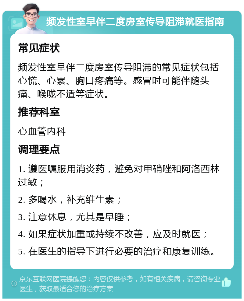 频发性室早伴二度房室传导阻滞就医指南 常见症状 频发性室早伴二度房室传导阻滞的常见症状包括心慌、心累、胸口疼痛等。感冒时可能伴随头痛、喉咙不适等症状。 推荐科室 心血管内科 调理要点 1. 遵医嘱服用消炎药，避免对甲硝唑和阿洛西林过敏； 2. 多喝水，补充维生素； 3. 注意休息，尤其是早睡； 4. 如果症状加重或持续不改善，应及时就医； 5. 在医生的指导下进行必要的治疗和康复训练。