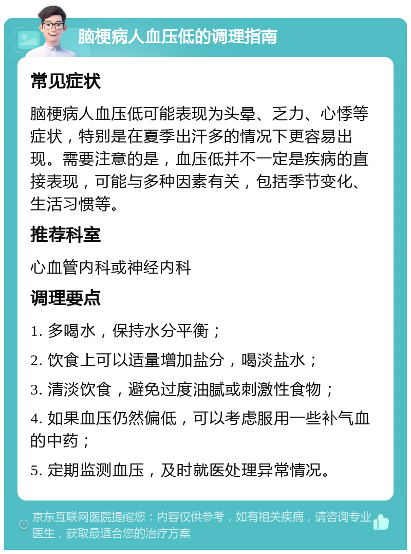 脑梗病人血压低的调理指南 常见症状 脑梗病人血压低可能表现为头晕、乏力、心悸等症状，特别是在夏季出汗多的情况下更容易出现。需要注意的是，血压低并不一定是疾病的直接表现，可能与多种因素有关，包括季节变化、生活习惯等。 推荐科室 心血管内科或神经内科 调理要点 1. 多喝水，保持水分平衡； 2. 饮食上可以适量增加盐分，喝淡盐水； 3. 清淡饮食，避免过度油腻或刺激性食物； 4. 如果血压仍然偏低，可以考虑服用一些补气血的中药； 5. 定期监测血压，及时就医处理异常情况。