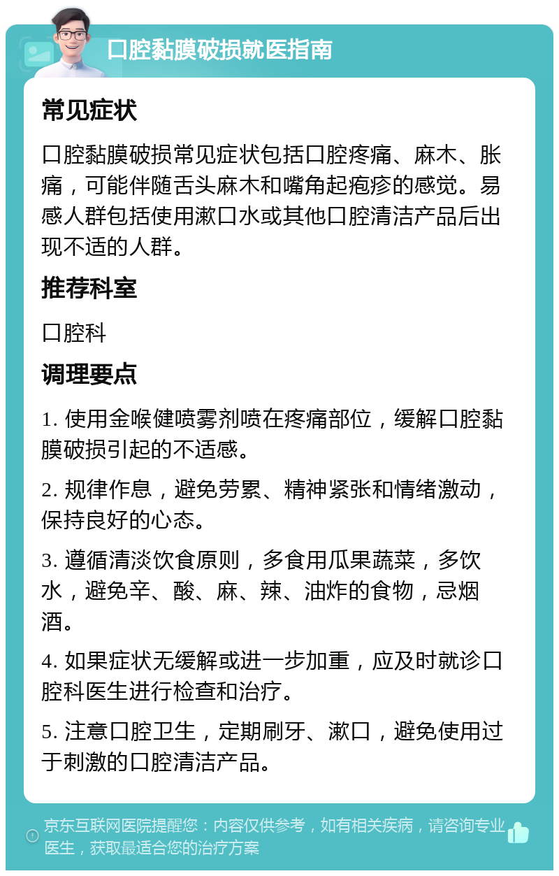 口腔黏膜破损就医指南 常见症状 口腔黏膜破损常见症状包括口腔疼痛、麻木、胀痛，可能伴随舌头麻木和嘴角起疱疹的感觉。易感人群包括使用漱口水或其他口腔清洁产品后出现不适的人群。 推荐科室 口腔科 调理要点 1. 使用金喉健喷雾剂喷在疼痛部位，缓解口腔黏膜破损引起的不适感。 2. 规律作息，避免劳累、精神紧张和情绪激动，保持良好的心态。 3. 遵循清淡饮食原则，多食用瓜果蔬菜，多饮水，避免辛、酸、麻、辣、油炸的食物，忌烟酒。 4. 如果症状无缓解或进一步加重，应及时就诊口腔科医生进行检查和治疗。 5. 注意口腔卫生，定期刷牙、漱口，避免使用过于刺激的口腔清洁产品。