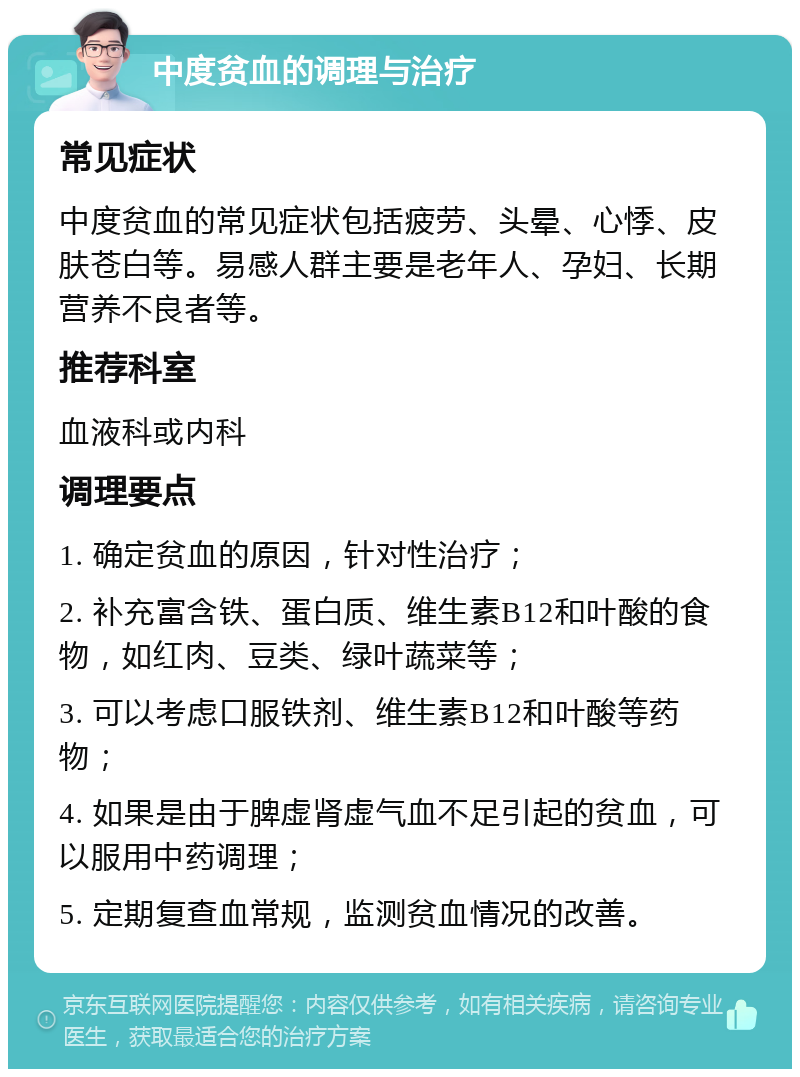 中度贫血的调理与治疗 常见症状 中度贫血的常见症状包括疲劳、头晕、心悸、皮肤苍白等。易感人群主要是老年人、孕妇、长期营养不良者等。 推荐科室 血液科或内科 调理要点 1. 确定贫血的原因，针对性治疗； 2. 补充富含铁、蛋白质、维生素B12和叶酸的食物，如红肉、豆类、绿叶蔬菜等； 3. 可以考虑口服铁剂、维生素B12和叶酸等药物； 4. 如果是由于脾虚肾虚气血不足引起的贫血，可以服用中药调理； 5. 定期复查血常规，监测贫血情况的改善。