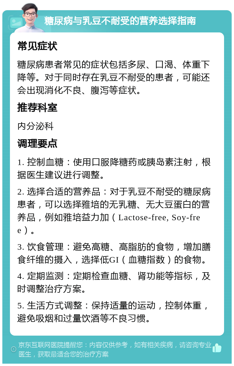 糖尿病与乳豆不耐受的营养选择指南 常见症状 糖尿病患者常见的症状包括多尿、口渴、体重下降等。对于同时存在乳豆不耐受的患者，可能还会出现消化不良、腹泻等症状。 推荐科室 内分泌科 调理要点 1. 控制血糖：使用口服降糖药或胰岛素注射，根据医生建议进行调整。 2. 选择合适的营养品：对于乳豆不耐受的糖尿病患者，可以选择雅培的无乳糖、无大豆蛋白的营养品，例如雅培益力加（Lactose-free, Soy-free）。 3. 饮食管理：避免高糖、高脂肪的食物，增加膳食纤维的摄入，选择低GI（血糖指数）的食物。 4. 定期监测：定期检查血糖、肾功能等指标，及时调整治疗方案。 5. 生活方式调整：保持适量的运动，控制体重，避免吸烟和过量饮酒等不良习惯。