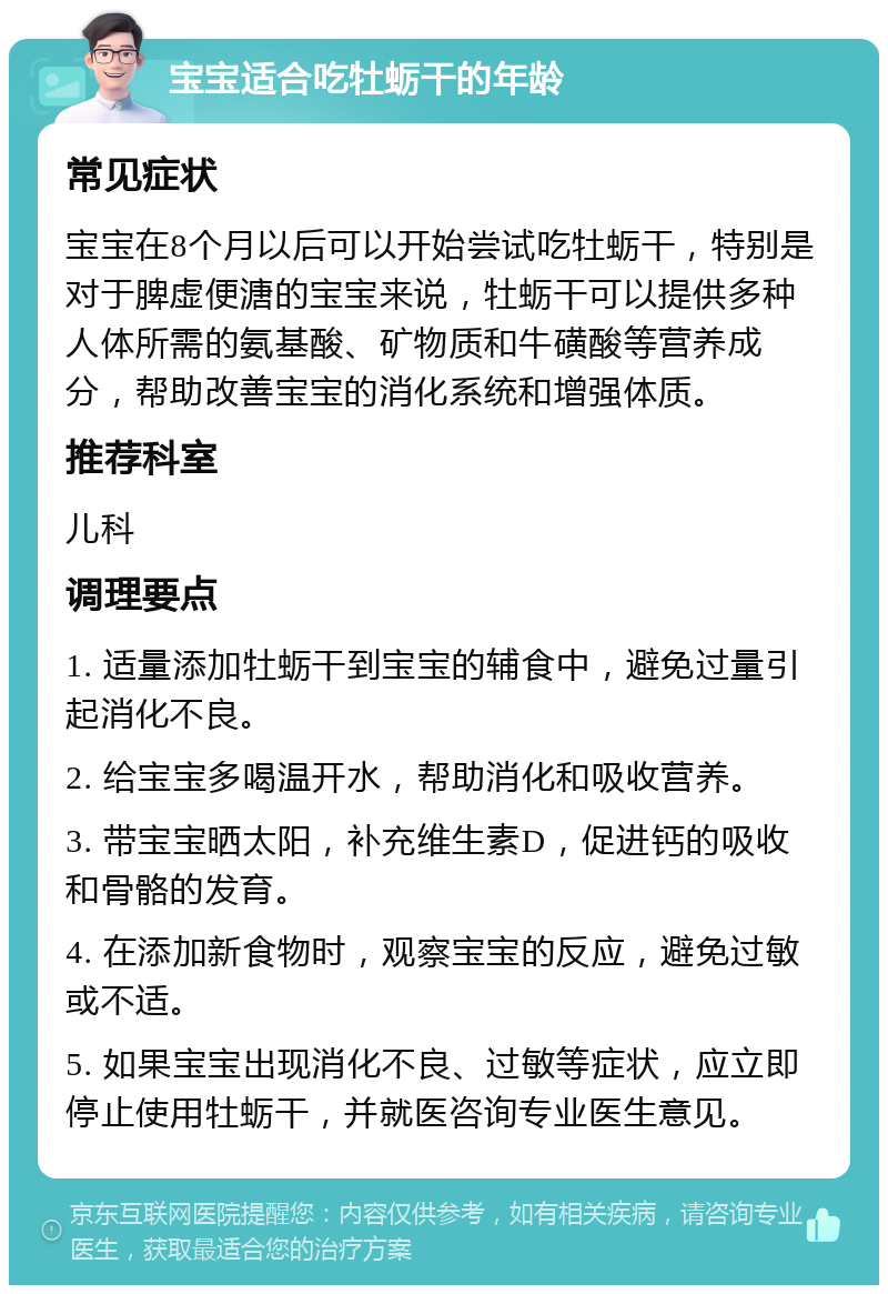 宝宝适合吃牡蛎干的年龄 常见症状 宝宝在8个月以后可以开始尝试吃牡蛎干，特别是对于脾虚便溏的宝宝来说，牡蛎干可以提供多种人体所需的氨基酸、矿物质和牛磺酸等营养成分，帮助改善宝宝的消化系统和增强体质。 推荐科室 儿科 调理要点 1. 适量添加牡蛎干到宝宝的辅食中，避免过量引起消化不良。 2. 给宝宝多喝温开水，帮助消化和吸收营养。 3. 带宝宝晒太阳，补充维生素D，促进钙的吸收和骨骼的发育。 4. 在添加新食物时，观察宝宝的反应，避免过敏或不适。 5. 如果宝宝出现消化不良、过敏等症状，应立即停止使用牡蛎干，并就医咨询专业医生意见。