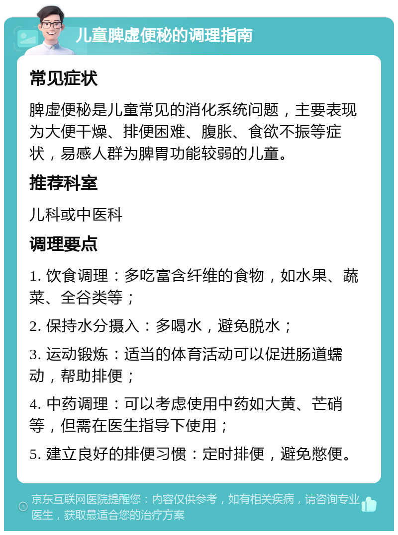 儿童脾虚便秘的调理指南 常见症状 脾虚便秘是儿童常见的消化系统问题，主要表现为大便干燥、排便困难、腹胀、食欲不振等症状，易感人群为脾胃功能较弱的儿童。 推荐科室 儿科或中医科 调理要点 1. 饮食调理：多吃富含纤维的食物，如水果、蔬菜、全谷类等； 2. 保持水分摄入：多喝水，避免脱水； 3. 运动锻炼：适当的体育活动可以促进肠道蠕动，帮助排便； 4. 中药调理：可以考虑使用中药如大黄、芒硝等，但需在医生指导下使用； 5. 建立良好的排便习惯：定时排便，避免憋便。