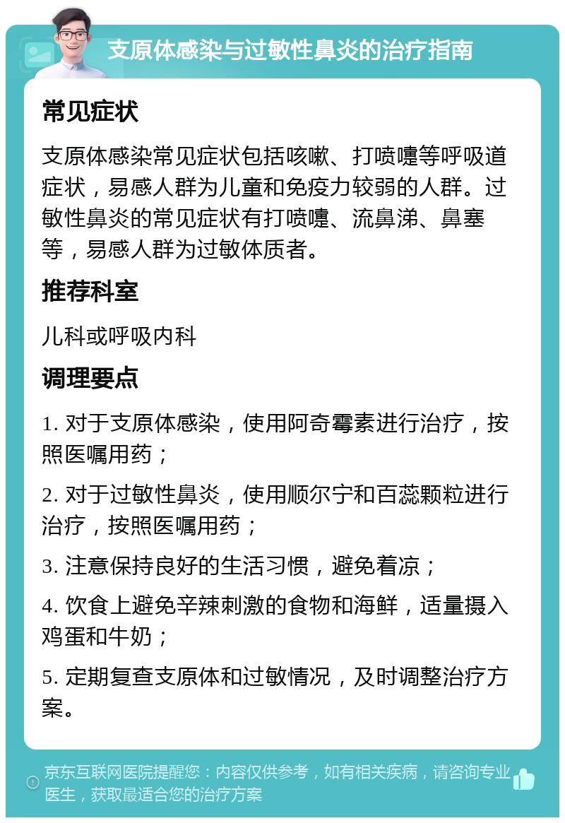 支原体感染与过敏性鼻炎的治疗指南 常见症状 支原体感染常见症状包括咳嗽、打喷嚏等呼吸道症状，易感人群为儿童和免疫力较弱的人群。过敏性鼻炎的常见症状有打喷嚏、流鼻涕、鼻塞等，易感人群为过敏体质者。 推荐科室 儿科或呼吸内科 调理要点 1. 对于支原体感染，使用阿奇霉素进行治疗，按照医嘱用药； 2. 对于过敏性鼻炎，使用顺尔宁和百蕊颗粒进行治疗，按照医嘱用药； 3. 注意保持良好的生活习惯，避免着凉； 4. 饮食上避免辛辣刺激的食物和海鲜，适量摄入鸡蛋和牛奶； 5. 定期复查支原体和过敏情况，及时调整治疗方案。