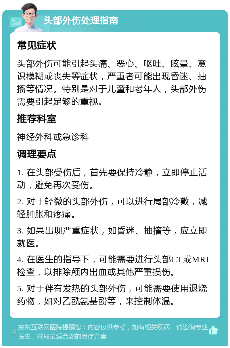 头部外伤处理指南 常见症状 头部外伤可能引起头痛、恶心、呕吐、眩晕、意识模糊或丧失等症状，严重者可能出现昏迷、抽搐等情况。特别是对于儿童和老年人，头部外伤需要引起足够的重视。 推荐科室 神经外科或急诊科 调理要点 1. 在头部受伤后，首先要保持冷静，立即停止活动，避免再次受伤。 2. 对于轻微的头部外伤，可以进行局部冷敷，减轻肿胀和疼痛。 3. 如果出现严重症状，如昏迷、抽搐等，应立即就医。 4. 在医生的指导下，可能需要进行头部CT或MRI检查，以排除颅内出血或其他严重损伤。 5. 对于伴有发热的头部外伤，可能需要使用退烧药物，如对乙酰氨基酚等，来控制体温。