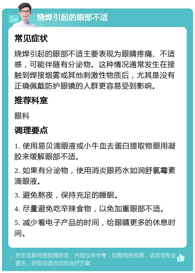 烧焊引起的眼部不适 常见症状 烧焊引起的眼部不适主要表现为眼睛疼痛、不适感，可能伴随有分泌物。这种情况通常发生在接触到焊接烟雾或其他刺激性物质后，尤其是没有正确佩戴防护眼镜的人群更容易受到影响。 推荐科室 眼科 调理要点 1. 使用易贝滴眼液或小牛血去蛋白提取物眼用凝胶来缓解眼部不适。 2. 如果有分泌物，使用消炎眼药水如润舒氯霉素滴眼液。 3. 避免熬夜，保持充足的睡眠。 4. 尽量避免吃辛辣食物，以免加重眼部不适。 5. 减少看电子产品的时间，给眼睛更多的休息时间。