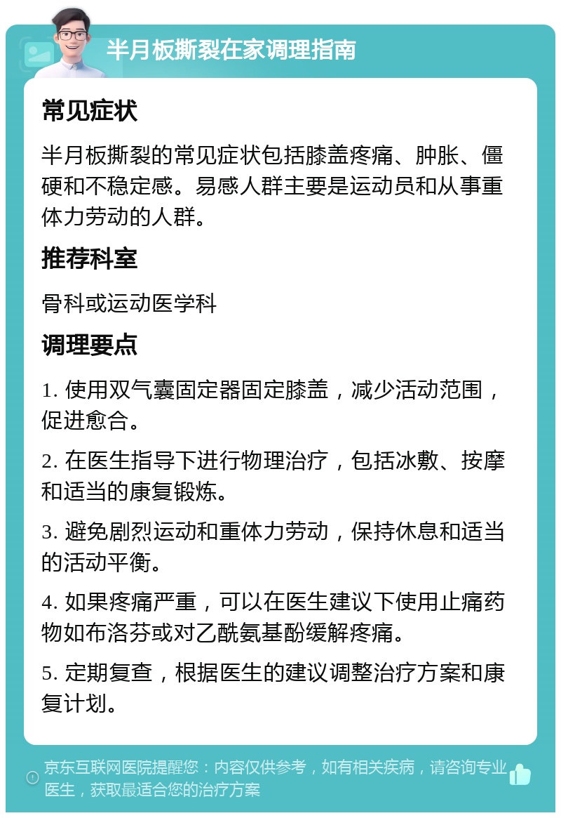 半月板撕裂在家调理指南 常见症状 半月板撕裂的常见症状包括膝盖疼痛、肿胀、僵硬和不稳定感。易感人群主要是运动员和从事重体力劳动的人群。 推荐科室 骨科或运动医学科 调理要点 1. 使用双气囊固定器固定膝盖，减少活动范围，促进愈合。 2. 在医生指导下进行物理治疗，包括冰敷、按摩和适当的康复锻炼。 3. 避免剧烈运动和重体力劳动，保持休息和适当的活动平衡。 4. 如果疼痛严重，可以在医生建议下使用止痛药物如布洛芬或对乙酰氨基酚缓解疼痛。 5. 定期复查，根据医生的建议调整治疗方案和康复计划。