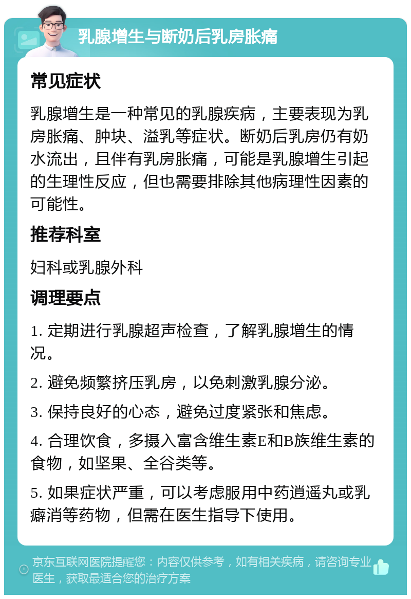 乳腺增生与断奶后乳房胀痛 常见症状 乳腺增生是一种常见的乳腺疾病，主要表现为乳房胀痛、肿块、溢乳等症状。断奶后乳房仍有奶水流出，且伴有乳房胀痛，可能是乳腺增生引起的生理性反应，但也需要排除其他病理性因素的可能性。 推荐科室 妇科或乳腺外科 调理要点 1. 定期进行乳腺超声检查，了解乳腺增生的情况。 2. 避免频繁挤压乳房，以免刺激乳腺分泌。 3. 保持良好的心态，避免过度紧张和焦虑。 4. 合理饮食，多摄入富含维生素E和B族维生素的食物，如坚果、全谷类等。 5. 如果症状严重，可以考虑服用中药逍遥丸或乳癖消等药物，但需在医生指导下使用。