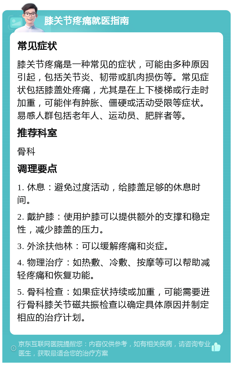 膝关节疼痛就医指南 常见症状 膝关节疼痛是一种常见的症状，可能由多种原因引起，包括关节炎、韧带或肌肉损伤等。常见症状包括膝盖处疼痛，尤其是在上下楼梯或行走时加重，可能伴有肿胀、僵硬或活动受限等症状。易感人群包括老年人、运动员、肥胖者等。 推荐科室 骨科 调理要点 1. 休息：避免过度活动，给膝盖足够的休息时间。 2. 戴护膝：使用护膝可以提供额外的支撑和稳定性，减少膝盖的压力。 3. 外涂扶他林：可以缓解疼痛和炎症。 4. 物理治疗：如热敷、冷敷、按摩等可以帮助减轻疼痛和恢复功能。 5. 骨科检查：如果症状持续或加重，可能需要进行骨科膝关节磁共振检查以确定具体原因并制定相应的治疗计划。