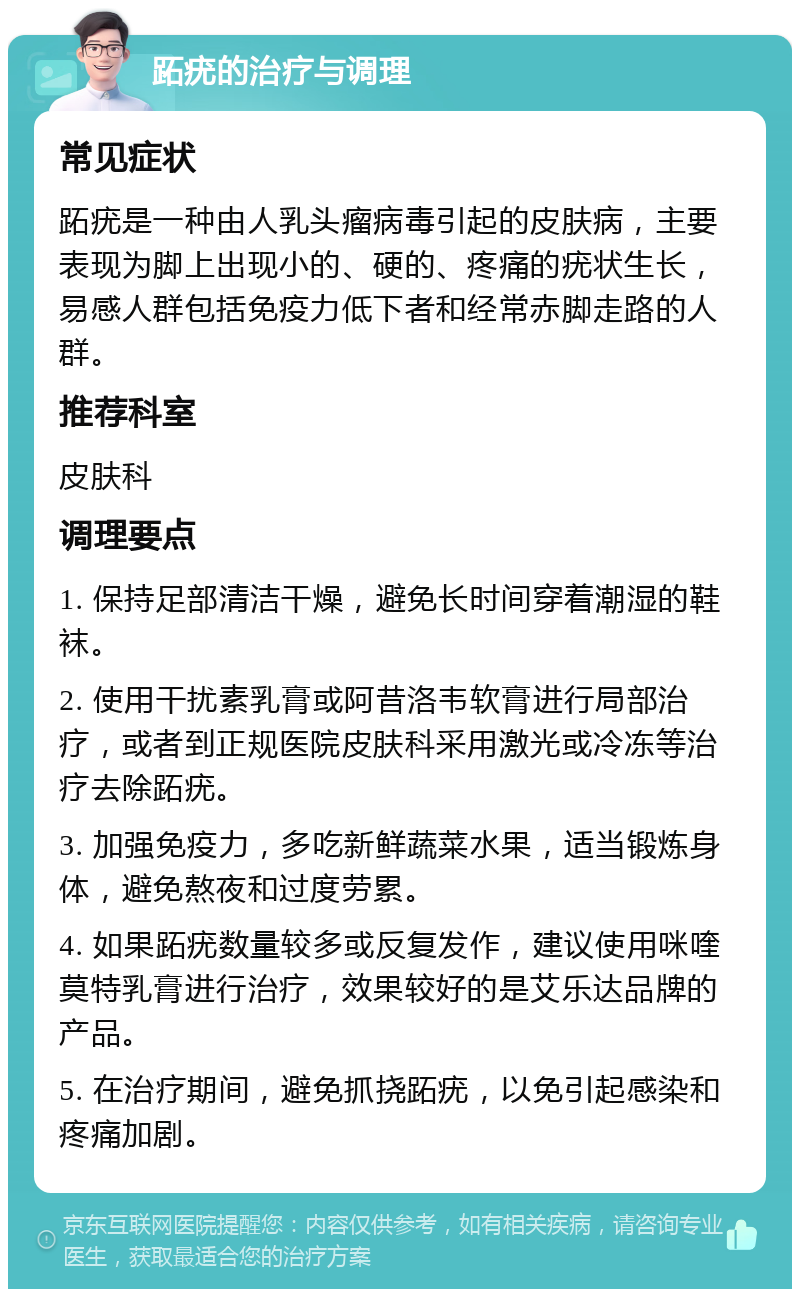 跖疣的治疗与调理 常见症状 跖疣是一种由人乳头瘤病毒引起的皮肤病，主要表现为脚上出现小的、硬的、疼痛的疣状生长，易感人群包括免疫力低下者和经常赤脚走路的人群。 推荐科室 皮肤科 调理要点 1. 保持足部清洁干燥，避免长时间穿着潮湿的鞋袜。 2. 使用干扰素乳膏或阿昔洛韦软膏进行局部治疗，或者到正规医院皮肤科采用激光或冷冻等治疗去除跖疣。 3. 加强免疫力，多吃新鲜蔬菜水果，适当锻炼身体，避免熬夜和过度劳累。 4. 如果跖疣数量较多或反复发作，建议使用咪喹莫特乳膏进行治疗，效果较好的是艾乐达品牌的产品。 5. 在治疗期间，避免抓挠跖疣，以免引起感染和疼痛加剧。