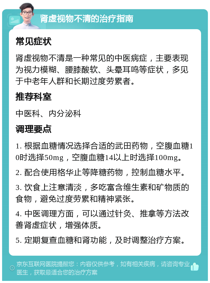 肾虚视物不清的治疗指南 常见症状 肾虚视物不清是一种常见的中医病症，主要表现为视力模糊、腰膝酸软、头晕耳鸣等症状，多见于中老年人群和长期过度劳累者。 推荐科室 中医科、内分泌科 调理要点 1. 根据血糖情况选择合适的武田药物，空腹血糖10时选择50mg，空腹血糖14以上时选择100mg。 2. 配合使用格华止等降糖药物，控制血糖水平。 3. 饮食上注意清淡，多吃富含维生素和矿物质的食物，避免过度劳累和精神紧张。 4. 中医调理方面，可以通过针灸、推拿等方法改善肾虚症状，增强体质。 5. 定期复查血糖和肾功能，及时调整治疗方案。