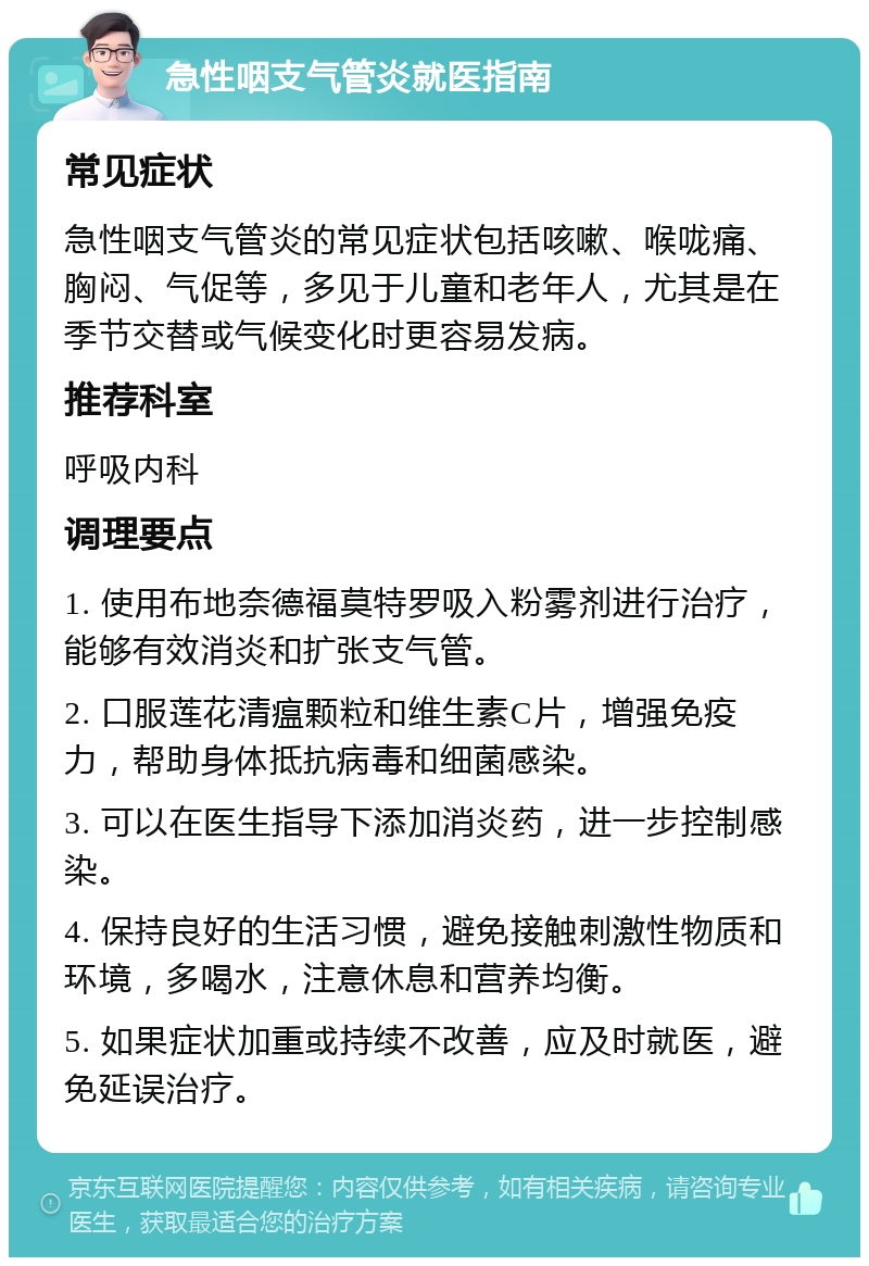 急性咽支气管炎就医指南 常见症状 急性咽支气管炎的常见症状包括咳嗽、喉咙痛、胸闷、气促等，多见于儿童和老年人，尤其是在季节交替或气候变化时更容易发病。 推荐科室 呼吸内科 调理要点 1. 使用布地奈德福莫特罗吸入粉雾剂进行治疗，能够有效消炎和扩张支气管。 2. 口服莲花清瘟颗粒和维生素C片，增强免疫力，帮助身体抵抗病毒和细菌感染。 3. 可以在医生指导下添加消炎药，进一步控制感染。 4. 保持良好的生活习惯，避免接触刺激性物质和环境，多喝水，注意休息和营养均衡。 5. 如果症状加重或持续不改善，应及时就医，避免延误治疗。