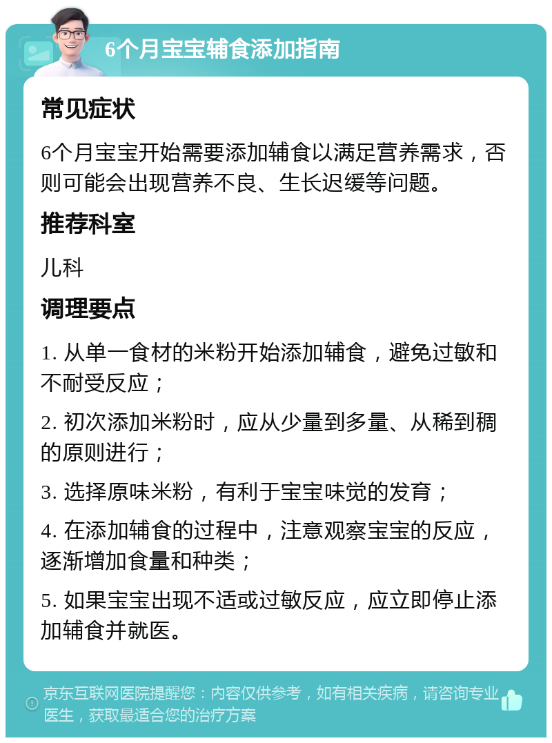 6个月宝宝辅食添加指南 常见症状 6个月宝宝开始需要添加辅食以满足营养需求，否则可能会出现营养不良、生长迟缓等问题。 推荐科室 儿科 调理要点 1. 从单一食材的米粉开始添加辅食，避免过敏和不耐受反应； 2. 初次添加米粉时，应从少量到多量、从稀到稠的原则进行； 3. 选择原味米粉，有利于宝宝味觉的发育； 4. 在添加辅食的过程中，注意观察宝宝的反应，逐渐增加食量和种类； 5. 如果宝宝出现不适或过敏反应，应立即停止添加辅食并就医。