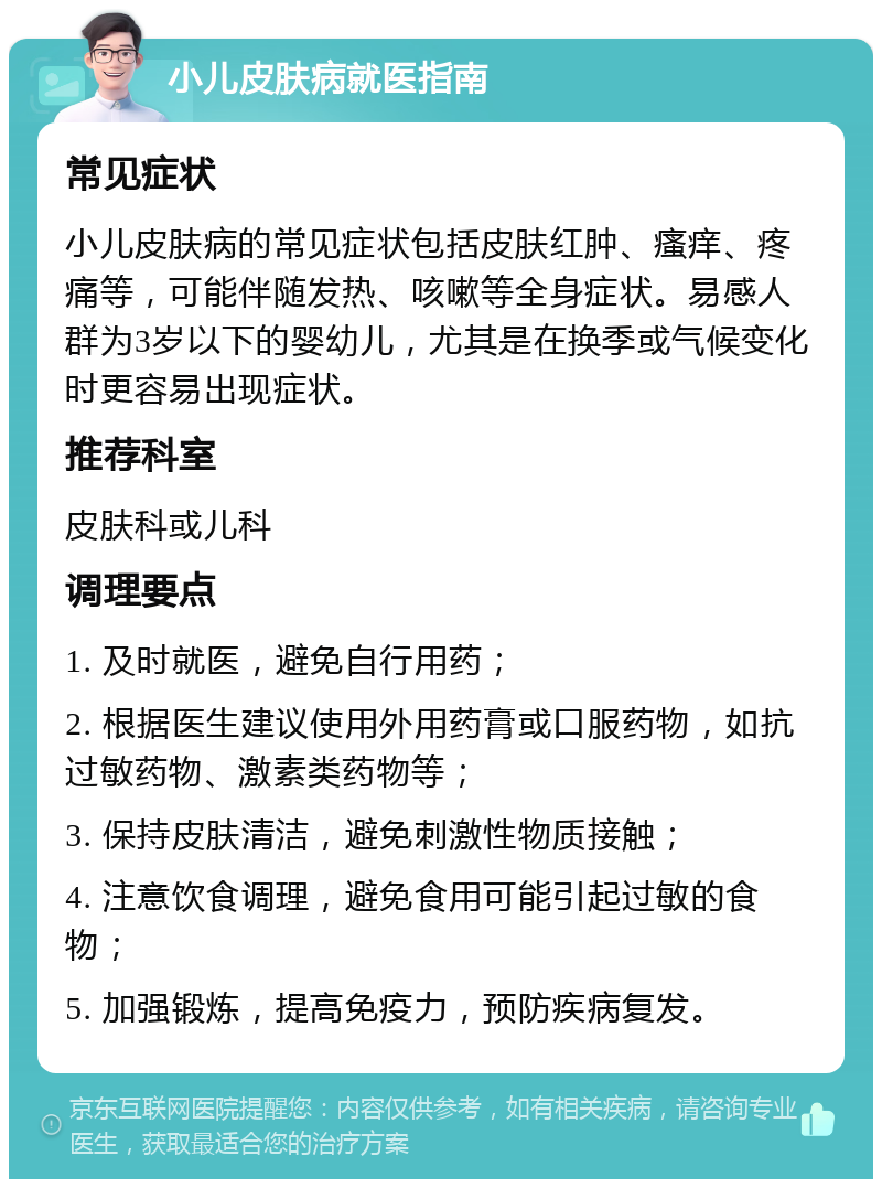 小儿皮肤病就医指南 常见症状 小儿皮肤病的常见症状包括皮肤红肿、瘙痒、疼痛等，可能伴随发热、咳嗽等全身症状。易感人群为3岁以下的婴幼儿，尤其是在换季或气候变化时更容易出现症状。 推荐科室 皮肤科或儿科 调理要点 1. 及时就医，避免自行用药； 2. 根据医生建议使用外用药膏或口服药物，如抗过敏药物、激素类药物等； 3. 保持皮肤清洁，避免刺激性物质接触； 4. 注意饮食调理，避免食用可能引起过敏的食物； 5. 加强锻炼，提高免疫力，预防疾病复发。