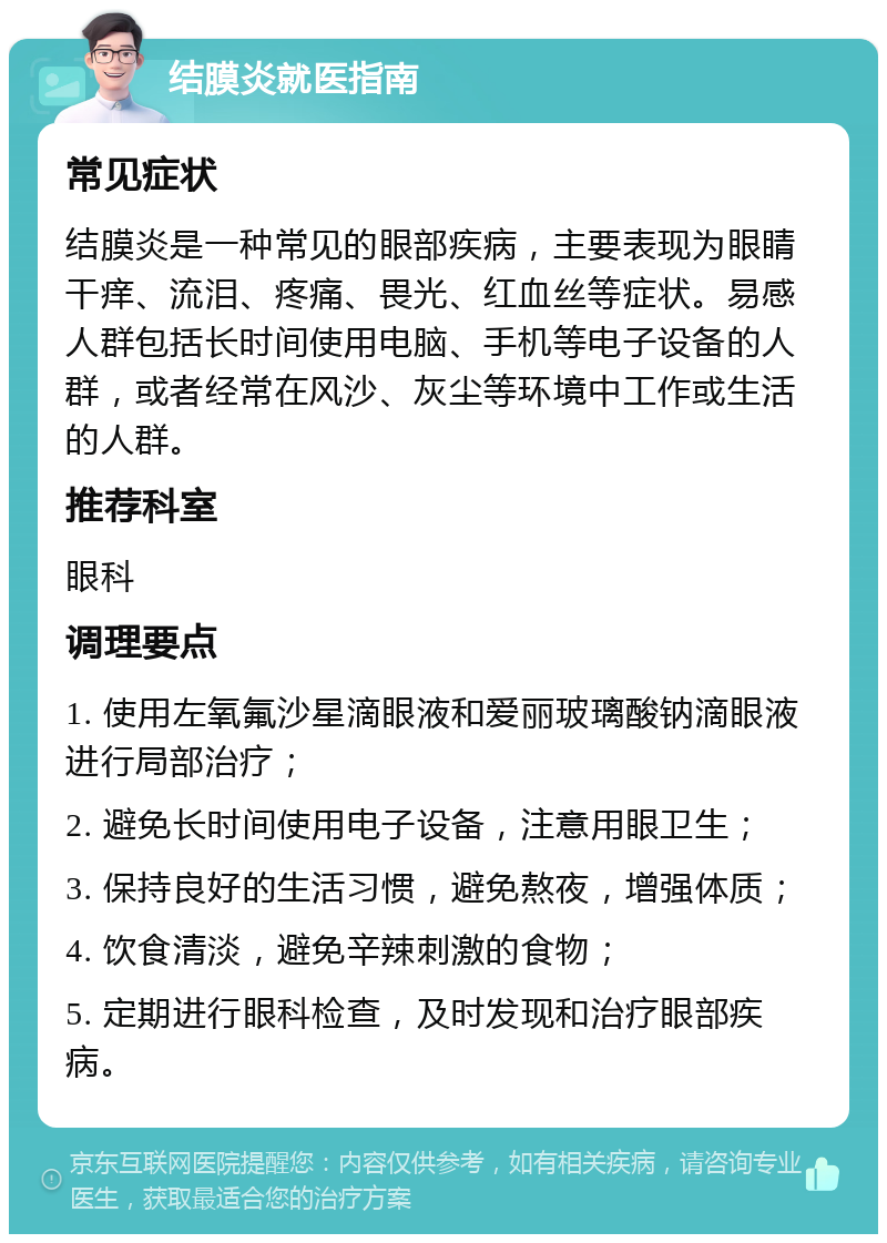 结膜炎就医指南 常见症状 结膜炎是一种常见的眼部疾病，主要表现为眼睛干痒、流泪、疼痛、畏光、红血丝等症状。易感人群包括长时间使用电脑、手机等电子设备的人群，或者经常在风沙、灰尘等环境中工作或生活的人群。 推荐科室 眼科 调理要点 1. 使用左氧氟沙星滴眼液和爱丽玻璃酸钠滴眼液进行局部治疗； 2. 避免长时间使用电子设备，注意用眼卫生； 3. 保持良好的生活习惯，避免熬夜，增强体质； 4. 饮食清淡，避免辛辣刺激的食物； 5. 定期进行眼科检查，及时发现和治疗眼部疾病。