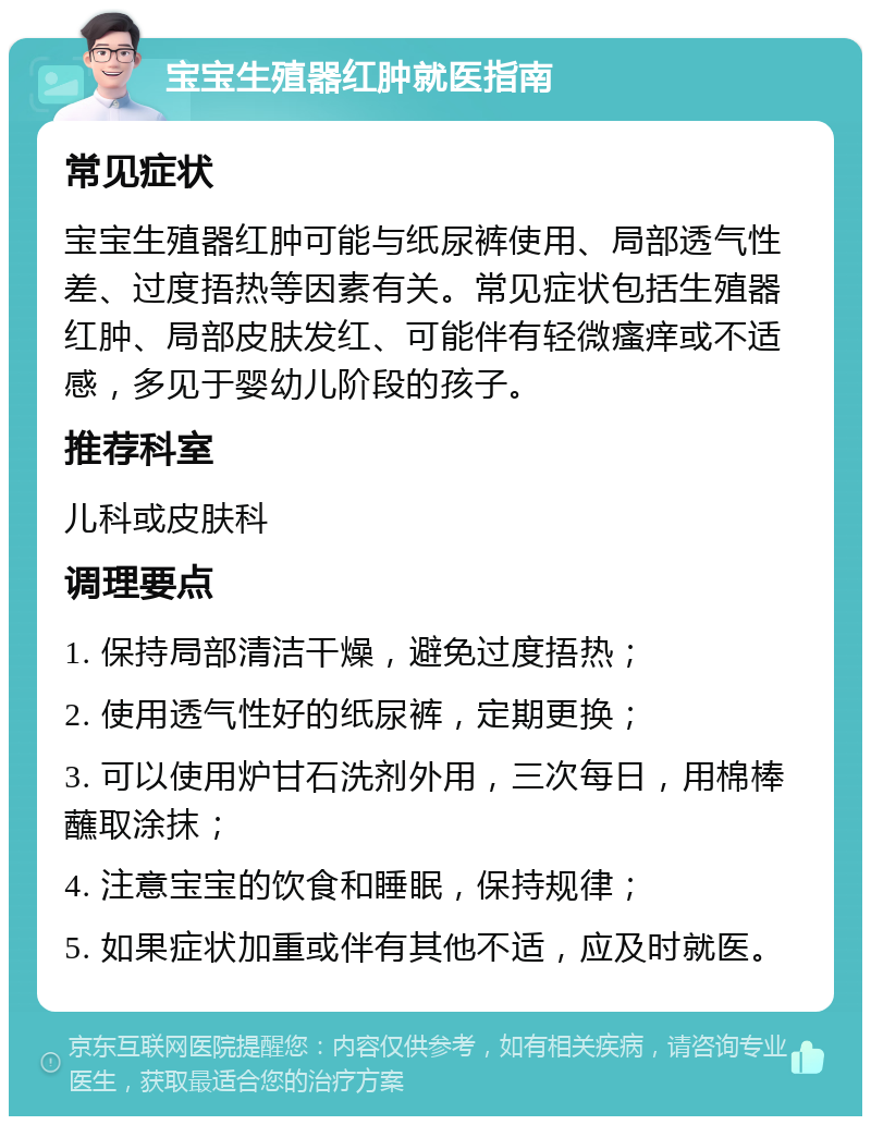 宝宝生殖器红肿就医指南 常见症状 宝宝生殖器红肿可能与纸尿裤使用、局部透气性差、过度捂热等因素有关。常见症状包括生殖器红肿、局部皮肤发红、可能伴有轻微瘙痒或不适感，多见于婴幼儿阶段的孩子。 推荐科室 儿科或皮肤科 调理要点 1. 保持局部清洁干燥，避免过度捂热； 2. 使用透气性好的纸尿裤，定期更换； 3. 可以使用炉甘石洗剂外用，三次每日，用棉棒蘸取涂抹； 4. 注意宝宝的饮食和睡眠，保持规律； 5. 如果症状加重或伴有其他不适，应及时就医。