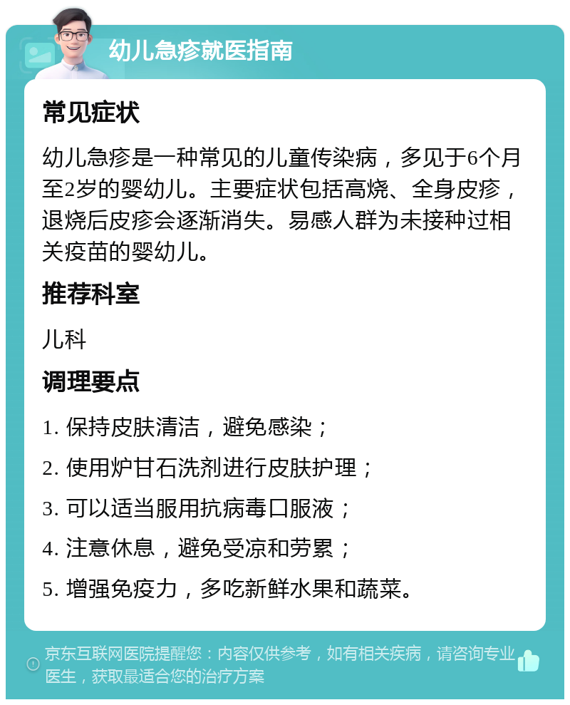 幼儿急疹就医指南 常见症状 幼儿急疹是一种常见的儿童传染病，多见于6个月至2岁的婴幼儿。主要症状包括高烧、全身皮疹，退烧后皮疹会逐渐消失。易感人群为未接种过相关疫苗的婴幼儿。 推荐科室 儿科 调理要点 1. 保持皮肤清洁，避免感染； 2. 使用炉甘石洗剂进行皮肤护理； 3. 可以适当服用抗病毒口服液； 4. 注意休息，避免受凉和劳累； 5. 增强免疫力，多吃新鲜水果和蔬菜。