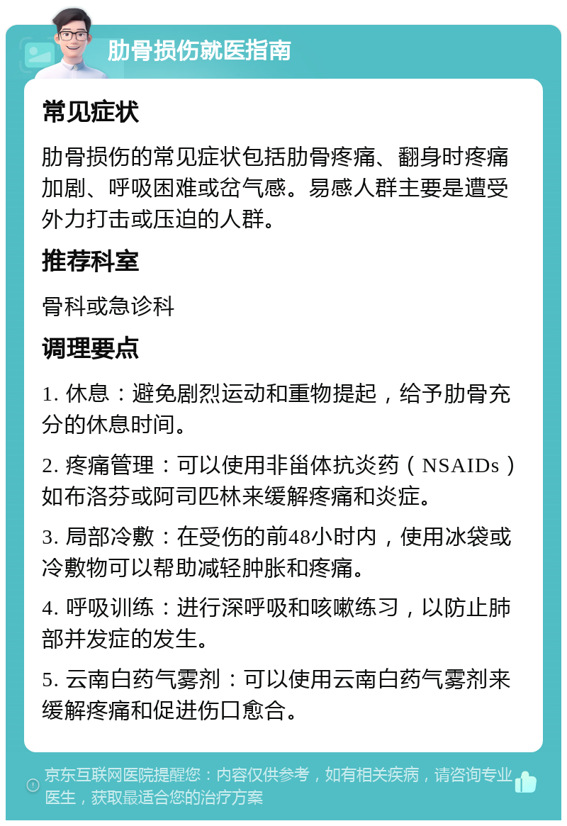 肋骨损伤就医指南 常见症状 肋骨损伤的常见症状包括肋骨疼痛、翻身时疼痛加剧、呼吸困难或岔气感。易感人群主要是遭受外力打击或压迫的人群。 推荐科室 骨科或急诊科 调理要点 1. 休息：避免剧烈运动和重物提起，给予肋骨充分的休息时间。 2. 疼痛管理：可以使用非甾体抗炎药（NSAIDs）如布洛芬或阿司匹林来缓解疼痛和炎症。 3. 局部冷敷：在受伤的前48小时内，使用冰袋或冷敷物可以帮助减轻肿胀和疼痛。 4. 呼吸训练：进行深呼吸和咳嗽练习，以防止肺部并发症的发生。 5. 云南白药气雾剂：可以使用云南白药气雾剂来缓解疼痛和促进伤口愈合。