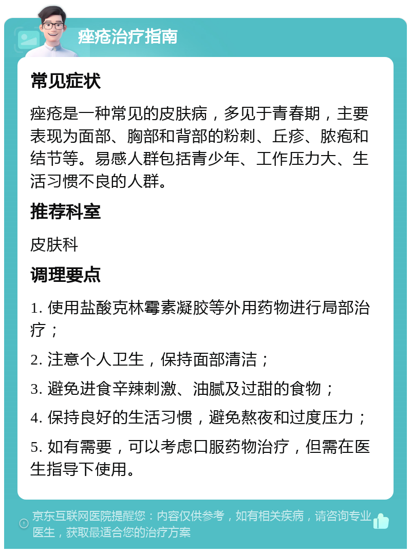 痤疮治疗指南 常见症状 痤疮是一种常见的皮肤病，多见于青春期，主要表现为面部、胸部和背部的粉刺、丘疹、脓疱和结节等。易感人群包括青少年、工作压力大、生活习惯不良的人群。 推荐科室 皮肤科 调理要点 1. 使用盐酸克林霉素凝胶等外用药物进行局部治疗； 2. 注意个人卫生，保持面部清洁； 3. 避免进食辛辣刺激、油腻及过甜的食物； 4. 保持良好的生活习惯，避免熬夜和过度压力； 5. 如有需要，可以考虑口服药物治疗，但需在医生指导下使用。