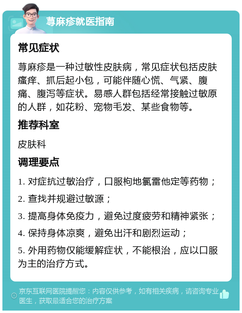 荨麻疹就医指南 常见症状 荨麻疹是一种过敏性皮肤病，常见症状包括皮肤瘙痒、抓后起小包，可能伴随心慌、气紧、腹痛、腹泻等症状。易感人群包括经常接触过敏原的人群，如花粉、宠物毛发、某些食物等。 推荐科室 皮肤科 调理要点 1. 对症抗过敏治疗，口服枸地氯雷他定等药物； 2. 查找并规避过敏源； 3. 提高身体免疫力，避免过度疲劳和精神紧张； 4. 保持身体凉爽，避免出汗和剧烈运动； 5. 外用药物仅能缓解症状，不能根治，应以口服为主的治疗方式。