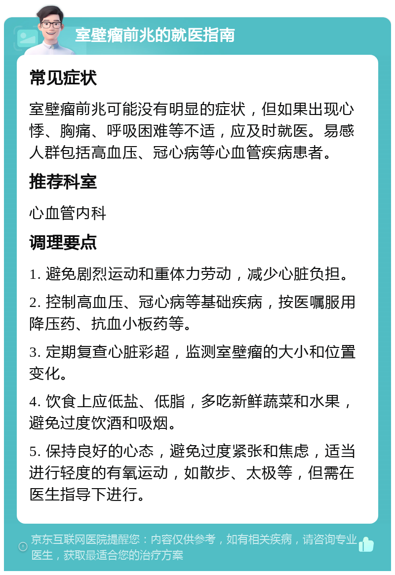 室壁瘤前兆的就医指南 常见症状 室壁瘤前兆可能没有明显的症状，但如果出现心悸、胸痛、呼吸困难等不适，应及时就医。易感人群包括高血压、冠心病等心血管疾病患者。 推荐科室 心血管内科 调理要点 1. 避免剧烈运动和重体力劳动，减少心脏负担。 2. 控制高血压、冠心病等基础疾病，按医嘱服用降压药、抗血小板药等。 3. 定期复查心脏彩超，监测室壁瘤的大小和位置变化。 4. 饮食上应低盐、低脂，多吃新鲜蔬菜和水果，避免过度饮酒和吸烟。 5. 保持良好的心态，避免过度紧张和焦虑，适当进行轻度的有氧运动，如散步、太极等，但需在医生指导下进行。