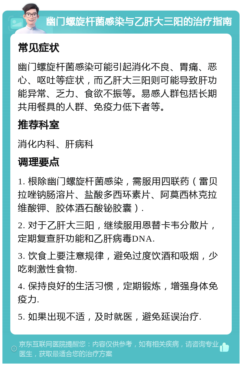 幽门螺旋杆菌感染与乙肝大三阳的治疗指南 常见症状 幽门螺旋杆菌感染可能引起消化不良、胃痛、恶心、呕吐等症状，而乙肝大三阳则可能导致肝功能异常、乏力、食欲不振等。易感人群包括长期共用餐具的人群、免疫力低下者等。 推荐科室 消化内科、肝病科 调理要点 1. 根除幽门螺旋杆菌感染，需服用四联药（雷贝拉唑钠肠溶片、盐酸多西环素片、阿莫西林克拉维酸钾、胶体酒石酸铋胶囊）. 2. 对于乙肝大三阳，继续服用恩替卡韦分散片，定期复查肝功能和乙肝病毒DNA. 3. 饮食上要注意规律，避免过度饮酒和吸烟，少吃刺激性食物. 4. 保持良好的生活习惯，定期锻炼，增强身体免疫力. 5. 如果出现不适，及时就医，避免延误治疗.