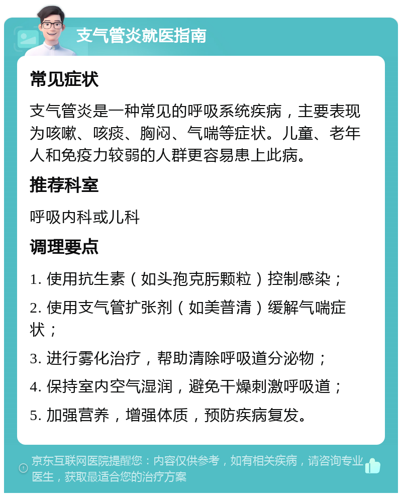 支气管炎就医指南 常见症状 支气管炎是一种常见的呼吸系统疾病，主要表现为咳嗽、咳痰、胸闷、气喘等症状。儿童、老年人和免疫力较弱的人群更容易患上此病。 推荐科室 呼吸内科或儿科 调理要点 1. 使用抗生素（如头孢克肟颗粒）控制感染； 2. 使用支气管扩张剂（如美普清）缓解气喘症状； 3. 进行雾化治疗，帮助清除呼吸道分泌物； 4. 保持室内空气湿润，避免干燥刺激呼吸道； 5. 加强营养，增强体质，预防疾病复发。