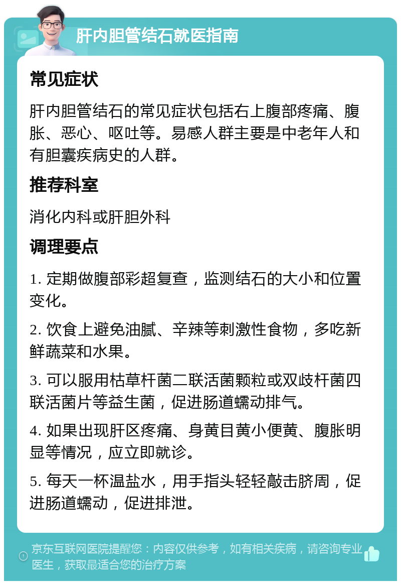 肝内胆管结石就医指南 常见症状 肝内胆管结石的常见症状包括右上腹部疼痛、腹胀、恶心、呕吐等。易感人群主要是中老年人和有胆囊疾病史的人群。 推荐科室 消化内科或肝胆外科 调理要点 1. 定期做腹部彩超复查，监测结石的大小和位置变化。 2. 饮食上避免油腻、辛辣等刺激性食物，多吃新鲜蔬菜和水果。 3. 可以服用枯草杆菌二联活菌颗粒或双歧杆菌四联活菌片等益生菌，促进肠道蠕动排气。 4. 如果出现肝区疼痛、身黄目黄小便黄、腹胀明显等情况，应立即就诊。 5. 每天一杯温盐水，用手指头轻轻敲击脐周，促进肠道蠕动，促进排泄。