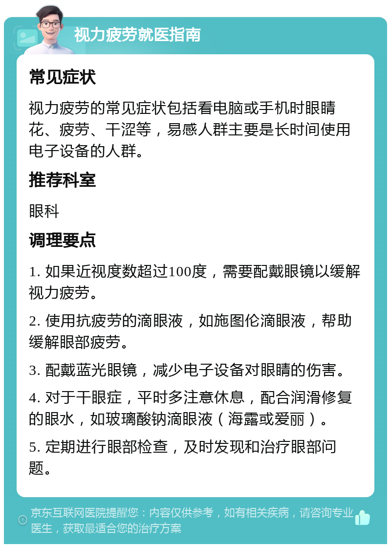 视力疲劳就医指南 常见症状 视力疲劳的常见症状包括看电脑或手机时眼睛花、疲劳、干涩等，易感人群主要是长时间使用电子设备的人群。 推荐科室 眼科 调理要点 1. 如果近视度数超过100度，需要配戴眼镜以缓解视力疲劳。 2. 使用抗疲劳的滴眼液，如施图伦滴眼液，帮助缓解眼部疲劳。 3. 配戴蓝光眼镜，减少电子设备对眼睛的伤害。 4. 对于干眼症，平时多注意休息，配合润滑修复的眼水，如玻璃酸钠滴眼液（海露或爱丽）。 5. 定期进行眼部检查，及时发现和治疗眼部问题。