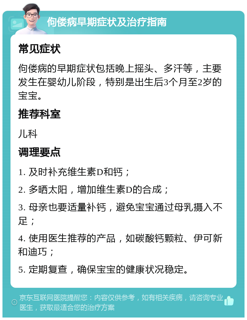 佝偻病早期症状及治疗指南 常见症状 佝偻病的早期症状包括晚上摇头、多汗等，主要发生在婴幼儿阶段，特别是出生后3个月至2岁的宝宝。 推荐科室 儿科 调理要点 1. 及时补充维生素D和钙； 2. 多晒太阳，增加维生素D的合成； 3. 母亲也要适量补钙，避免宝宝通过母乳摄入不足； 4. 使用医生推荐的产品，如碳酸钙颗粒、伊可新和迪巧； 5. 定期复查，确保宝宝的健康状况稳定。