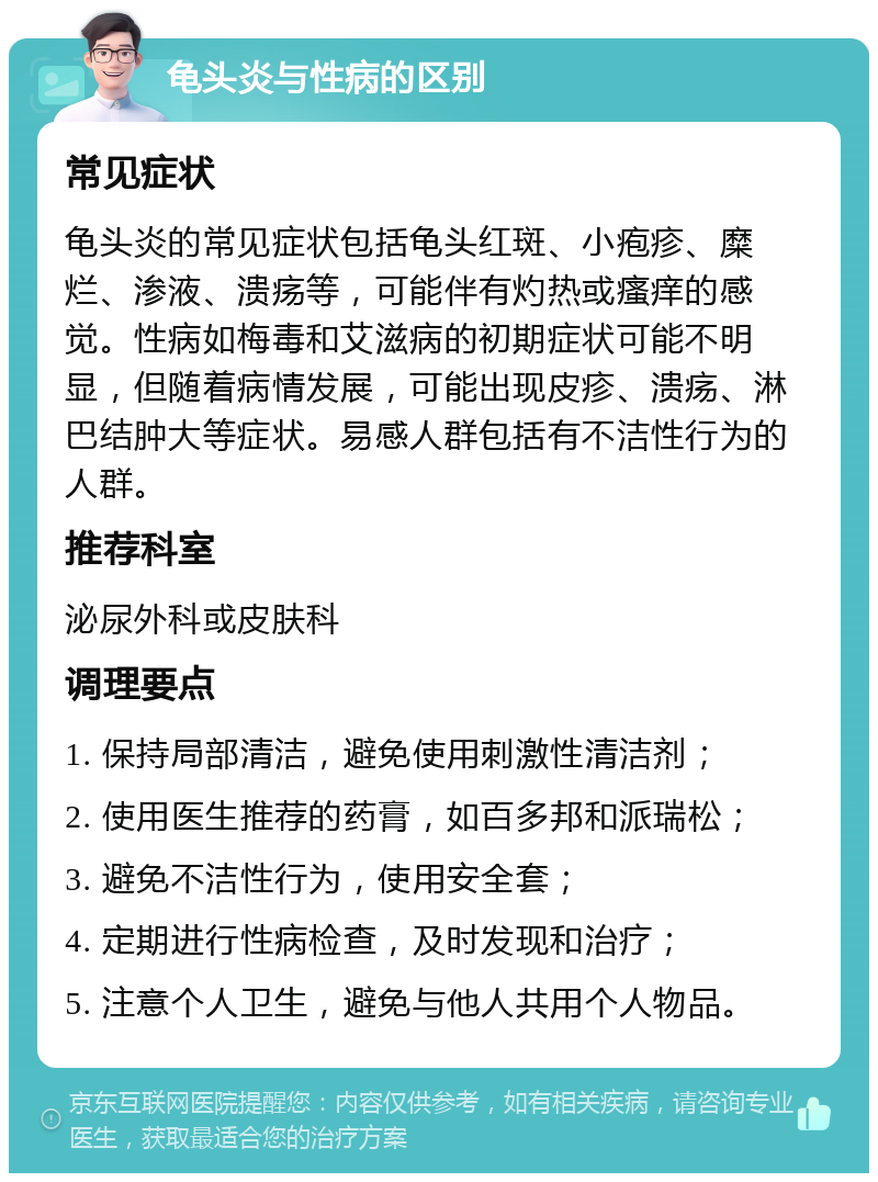 龟头炎与性病的区别 常见症状 龟头炎的常见症状包括龟头红斑、小疱疹、糜烂、渗液、溃疡等，可能伴有灼热或瘙痒的感觉。性病如梅毒和艾滋病的初期症状可能不明显，但随着病情发展，可能出现皮疹、溃疡、淋巴结肿大等症状。易感人群包括有不洁性行为的人群。 推荐科室 泌尿外科或皮肤科 调理要点 1. 保持局部清洁，避免使用刺激性清洁剂； 2. 使用医生推荐的药膏，如百多邦和派瑞松； 3. 避免不洁性行为，使用安全套； 4. 定期进行性病检查，及时发现和治疗； 5. 注意个人卫生，避免与他人共用个人物品。